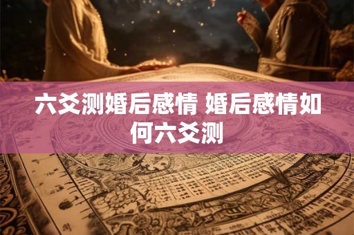 六爻测婚后感情 婚后感情如何六爻测