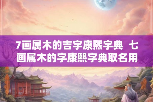 7画属木的吉字康熙字典  七画属木的字康熙字典取名用字