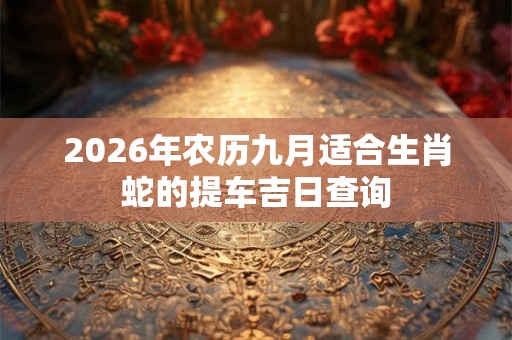 2026年农历九月适合生肖蛇的提车吉日查询