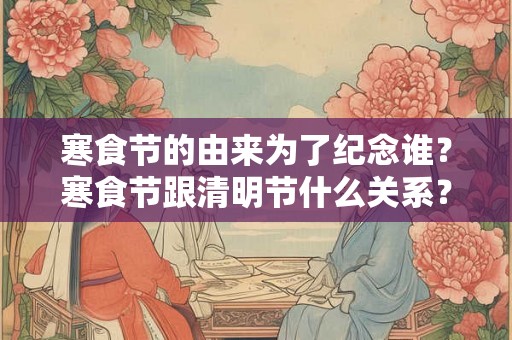 寒食节的由来为了纪念谁?寒食节跟清明节什么关系? 寒食节的由来为了纪念谁?寒食节跟清明节什么关系?
