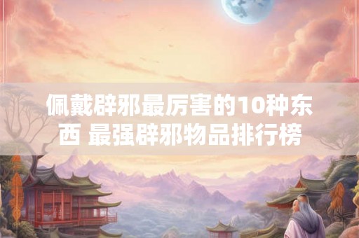 佩戴辟邪最厉害的10种东西 最强辟邪物品排行榜