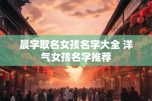 晨字取名女孩名字大全 洋气女孩名字推荐 晨字取名女孩名字大全 洋气女孩名字推荐