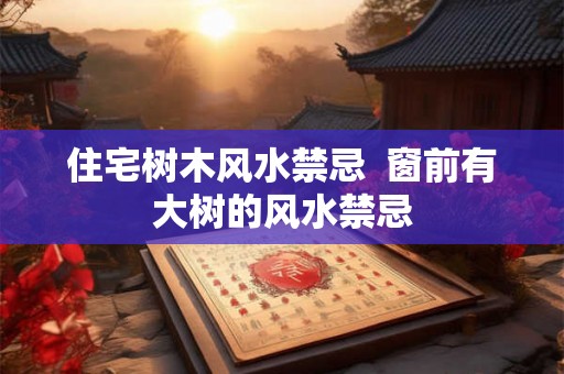 住宅树木风水禁忌  窗前有大树的风水禁忌