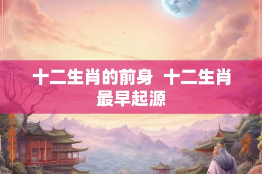 十二生肖的前身  十二生肖最早起源