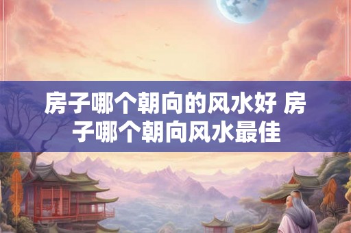 房子哪个朝向的风水好 房子哪个朝向风水最佳