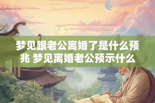 梦见跟老公离婚了是什么预兆 梦见离婚老公预示什么