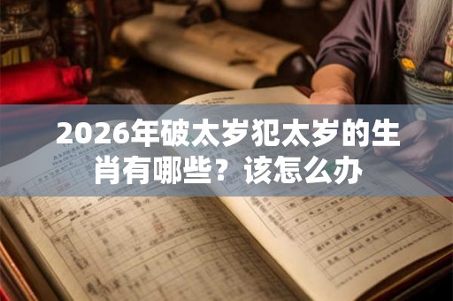 2026年破太岁犯太岁的生肖有哪些?该怎么办 2026年破太岁犯太岁的生肖有哪些?该怎么办