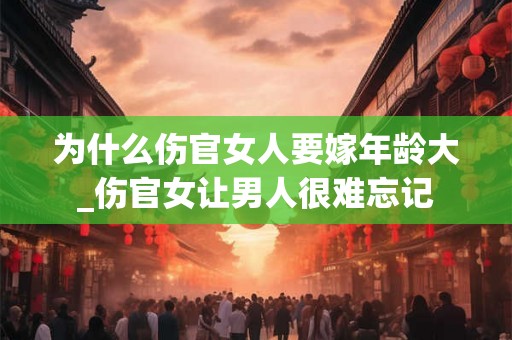 为什么伤官女人要嫁年龄大_伤官女让男人很难忘记