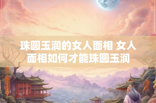 珠圆玉润的女人面相 女人面相如何才能珠圆玉润