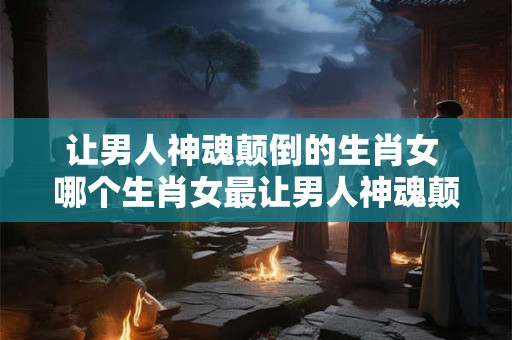 让男人神魂颠倒的生肖女 哪个生肖女最让男人神魂颠倒 让男人神魂颠倒的生肖女 哪个生肖女最让男人神魂颠倒