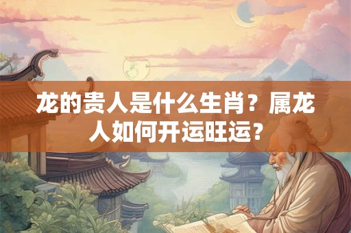 龙的贵人是什么生肖?属龙人如何开运旺运? 龙的贵人是什么生肖?属龙人如何开运旺运?