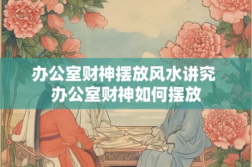 办公室财神摆放风水讲究 办公室财神如何摆放 办公室财神摆放风水讲究 办公室财神如何摆放