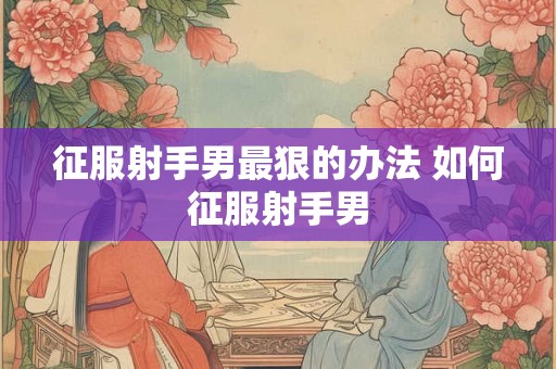 征服射手男最狠的办法 如何征服射手男