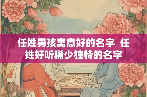 任姓男孩寓意好的名字 任姓好听稀少独特的名字 任姓男孩寓意好的名字 任姓好听稀少独特的名字