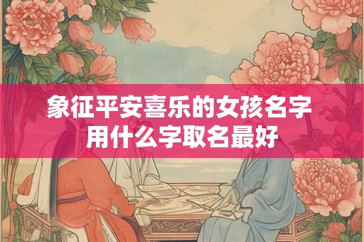 象征平安喜乐的女孩名字 用什么字取名最好 象征平安喜乐的女孩名字 用什么字取名最好