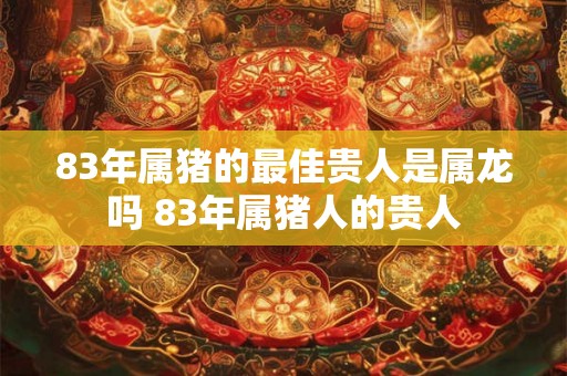 83年属猪的最佳贵人是属龙吗 83年属猪人的贵人