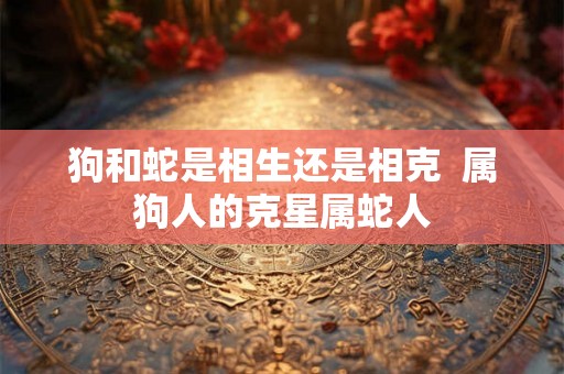 狗和蛇是相生还是相克  属狗人的克星属蛇人