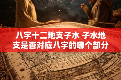 八字十二地支子水 子水地支是否对应八字的哪个部分