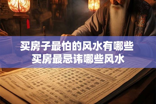 买房子最怕的风水有哪些 买房最忌讳哪些风水