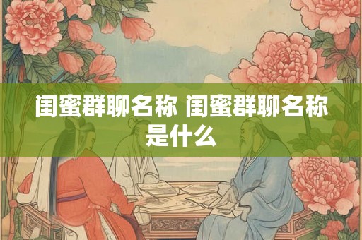 闺蜜群聊名称 闺蜜群聊名称是什么 闺蜜群聊名称 闺蜜群聊名称是什么