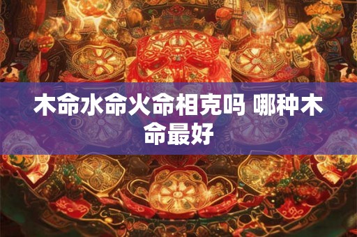 木命水命火命相克吗 哪种木命最好