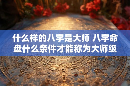 什么样的八字是大师 八字命盘什么条件才能称为大师级 什么样的八字是大师 八字命盘什么条件才能称为大师级