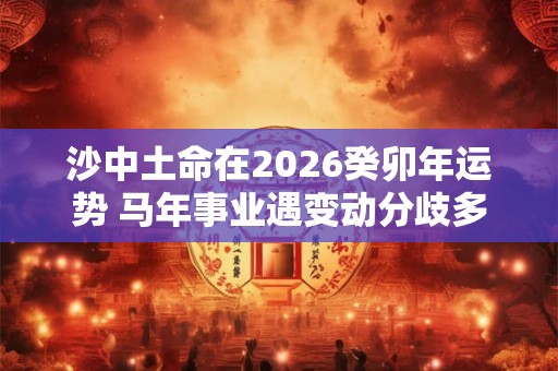 沙中土命在2026癸卯年运势 马年事业遇变动分歧多