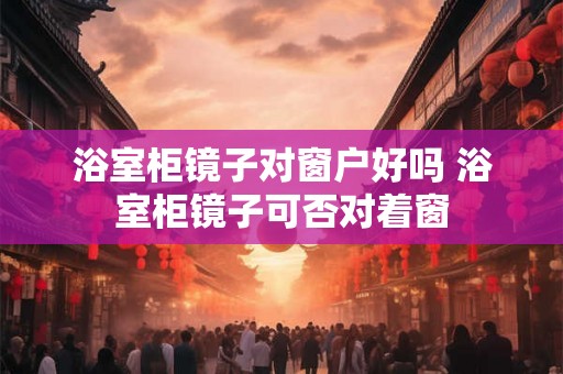浴室柜镜子对窗户好吗 浴室柜镜子可否对着窗 浴室柜镜子对窗户好吗 浴室柜镜子可否对着窗