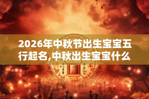 2026年中秋节出生宝宝五行起名,中秋出生宝宝什么五行? 2026年中秋节出生宝宝五行起名,中秋出生宝宝什么五行?