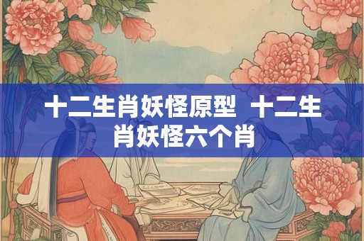 十二生肖妖怪原型  十二生肖妖怪六个肖