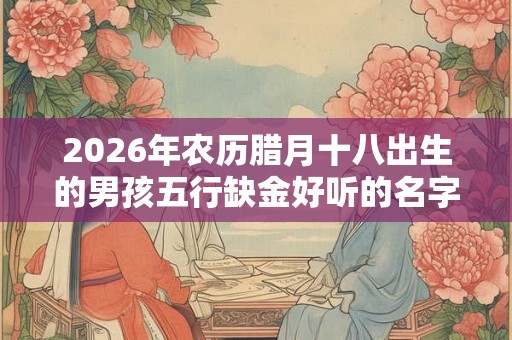 2026年农历腊月十八出生的男孩五行缺金好听的名字推荐