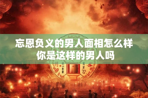 忘恩负义的男人面相怎么样 你是这样的男人吗