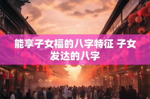 能享子女福的八字特征 子女发达的八字