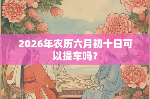 2026年农历六月初十日可以提车吗? 2026年农历六月初十日可以提车吗?
