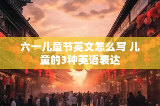 六一儿童节英文怎么写 儿童的3种英语表达