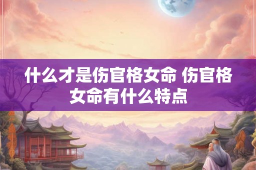 什么才是伤官格女命 伤官格女命有什么特点