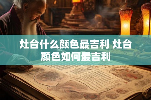 灶台什么颜色最吉利 灶台颜色如何最吉利 灶台什么颜色最吉利 灶台颜色如何最吉利