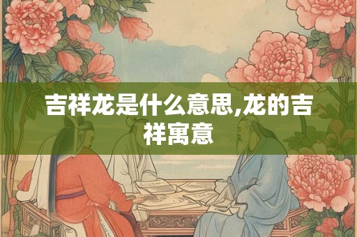 吉祥龙是什么意思,龙的吉祥寓意