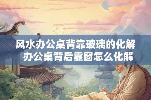 风水办公桌背靠玻璃的化解  办公桌背后靠窗怎么化解
