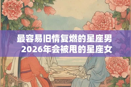 最容易旧情复燃的星座男  2026年会被甩的星座女