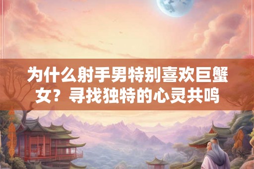 为什么射手男特别喜欢巨蟹女？寻找独特的心灵共鸣