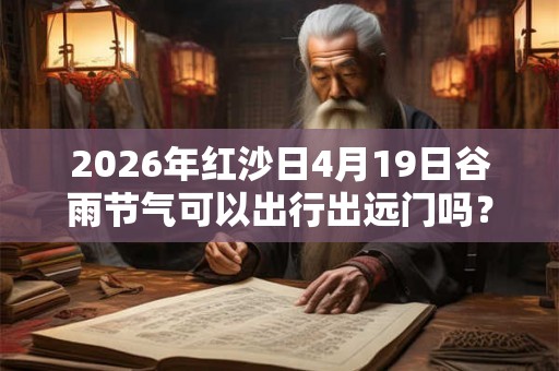 2026年红沙日4月19日谷雨节气可以出行出远门吗？