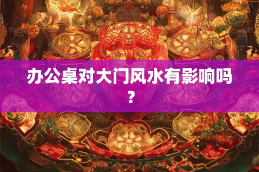 办公桌对大门风水有影响吗？
