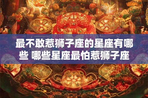 最不敢惹狮子座的星座有哪些 哪些星座最怕惹狮子座 最不敢惹狮子座的星座有哪些 哪些星座最怕惹狮子座