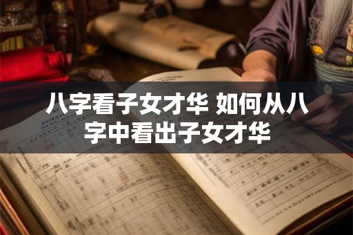 八字看子女才华 如何从八字中看出子女才华 八字看子女才华 如何从八字中看出子女才华