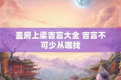 盖房上梁吉言大全 吉言不可少从哪找