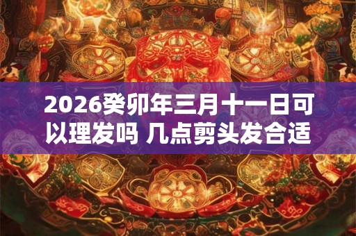 2026癸卯年三月十一日可以理发吗 几点剪头发合适 2026癸卯年三月十一日可以理发吗 几点剪头发合适