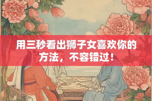 用三秒看出狮子女喜欢你的方法，不容错过！