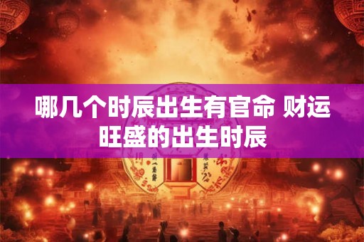 哪几个时辰出生有官命 财运旺盛的出生时辰 哪几个时辰出生有官命 财运旺盛的出生时辰