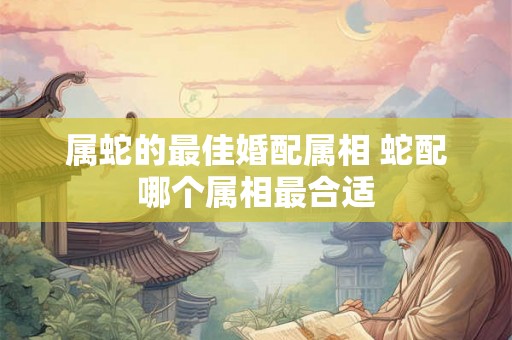 属蛇的最佳婚配属相 蛇配哪个属相最合适